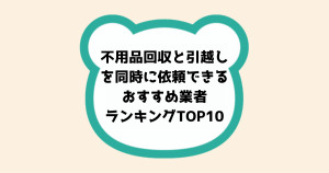 時短で便利！不用品回収と引越しを同時に依頼できるおすすめ業者ランキングTOP10